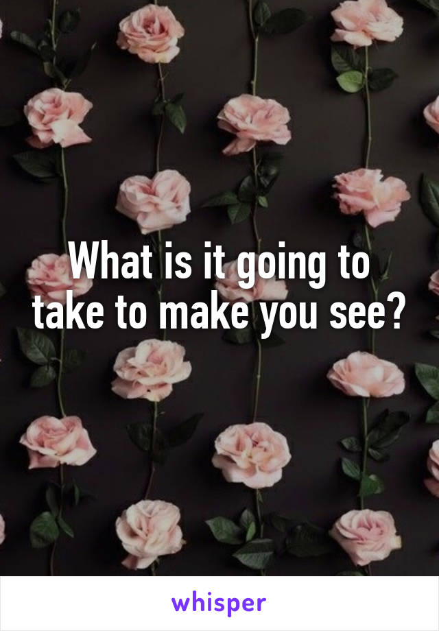 What is it going to take to make you see? 