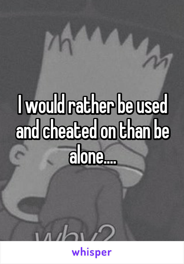 I would rather be used and cheated on than be alone....