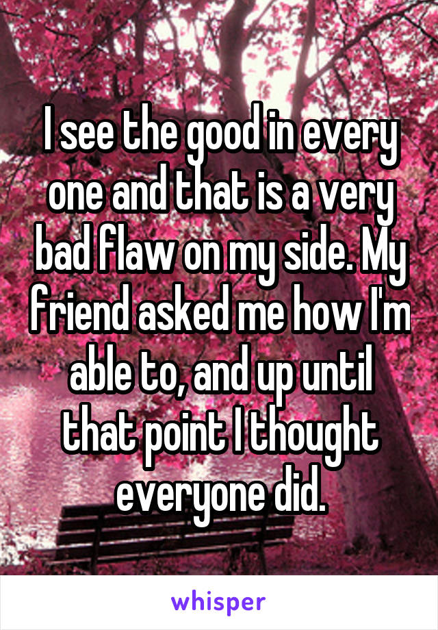 I see the good in every one and that is a very bad flaw on my side. My friend asked me how I'm able to, and up until that point I thought everyone did.