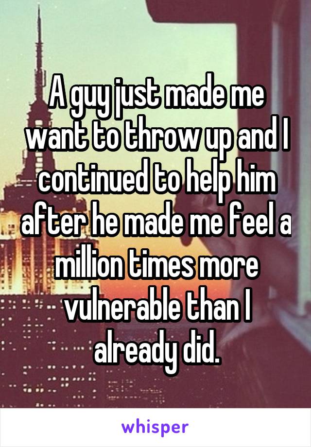 A guy just made me want to throw up and I continued to help him after he made me feel a million times more vulnerable than I already did.