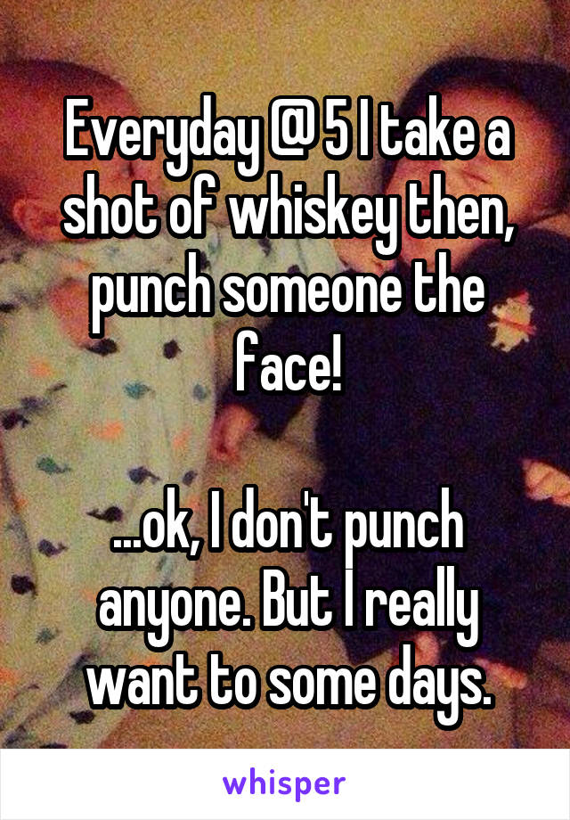 Everyday @ 5 I take a shot of whiskey then, punch someone the face!

...ok, I don't punch anyone. But I really want to some days.