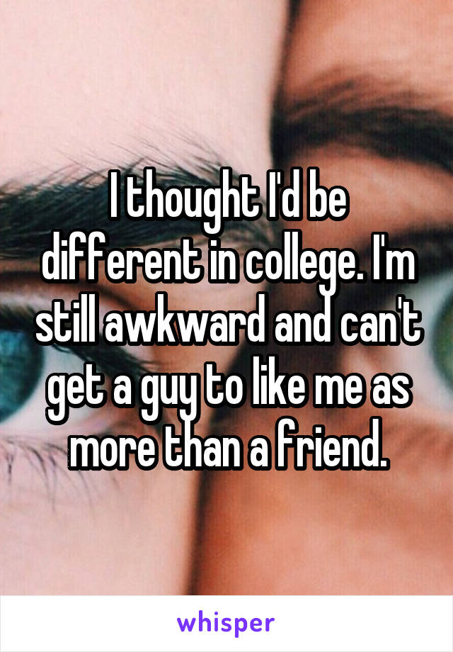 I thought I'd be different in college. I'm still awkward and can't get a guy to like me as more than a friend.