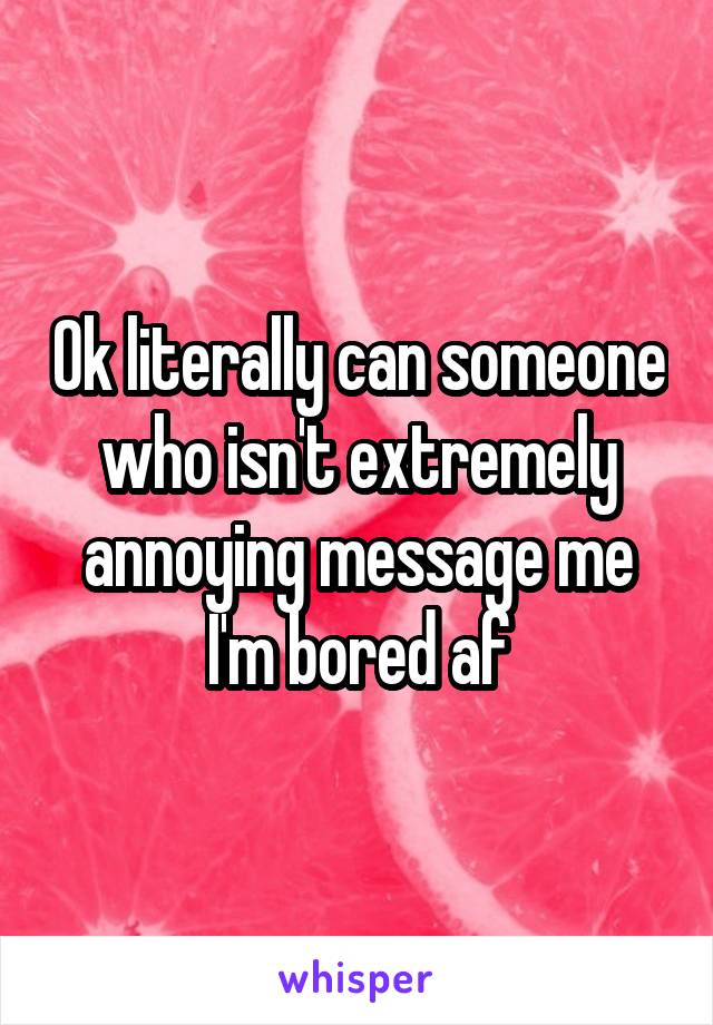 Ok literally can someone who isn't extremely annoying message me I'm bored af