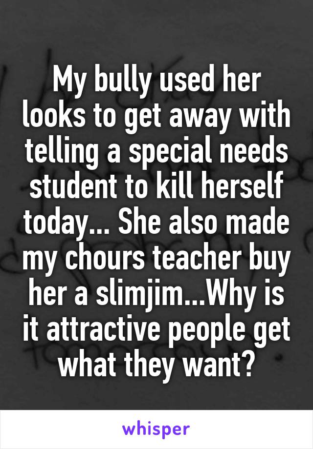 My bully used her looks to get away with telling a special needs student to kill herself today... She also made my chours teacher buy her a slimjim...Why is it attractive people get what they want?