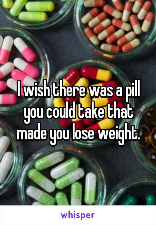 I wish there was a pill you could take that made you lose weight.