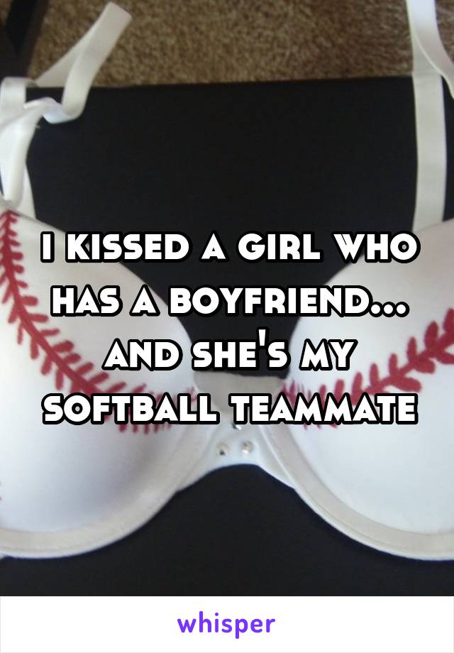 i kissed a girl who has a boyfriend... and she's my softball teammate