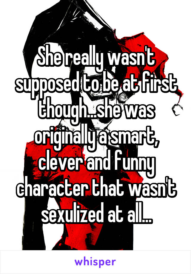 She really wasn't supposed to be at first though...she was originally a smart, clever and funny character that wasn't sexulized at all...