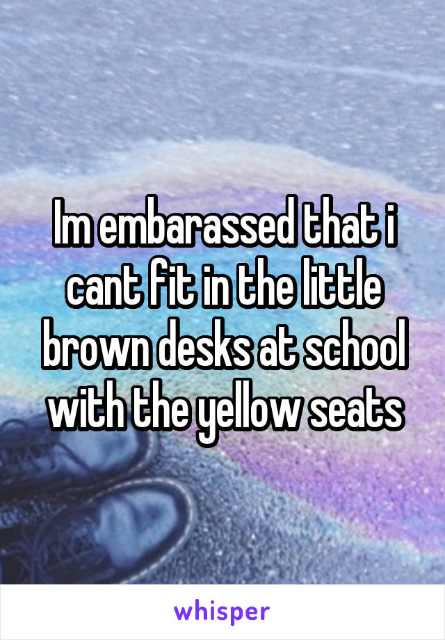 Im embarassed that i cant fit in the little brown desks at school with the yellow seats