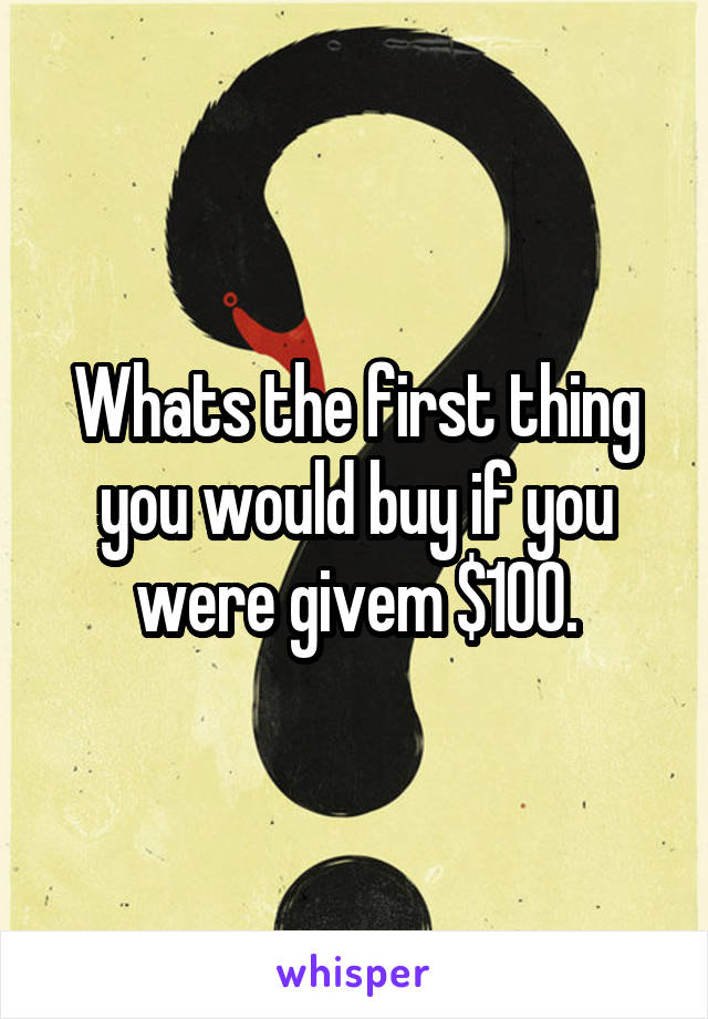 Whats the first thing you would buy if you were givem $100.