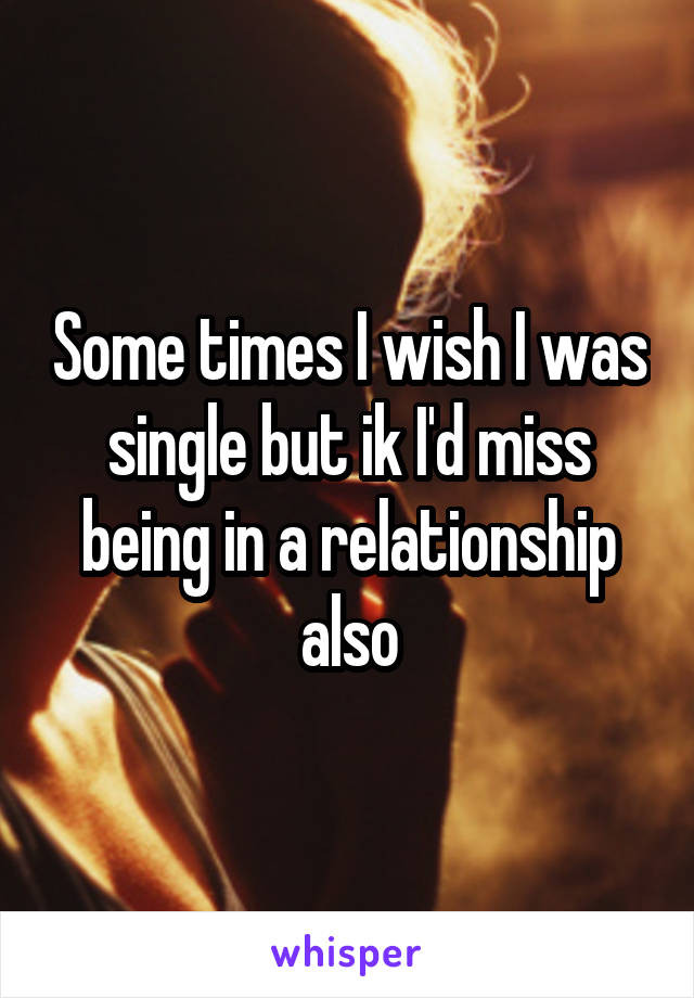 Some times I wish I was single but ik I'd miss being in a relationship also