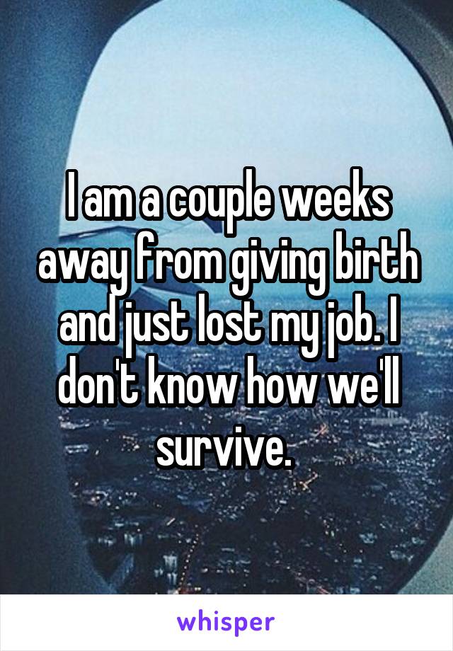 I am a couple weeks away from giving birth and just lost my job. I don't know how we'll survive. 