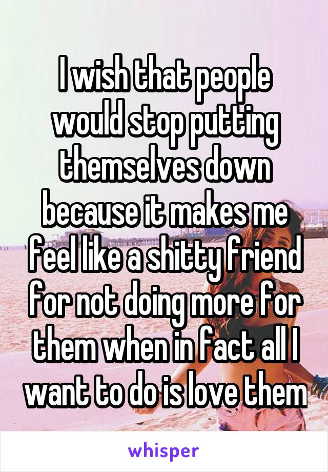 I wish that people would stop putting themselves down because it makes me feel like a shitty friend for not doing more for them when in fact all I want to do is love them