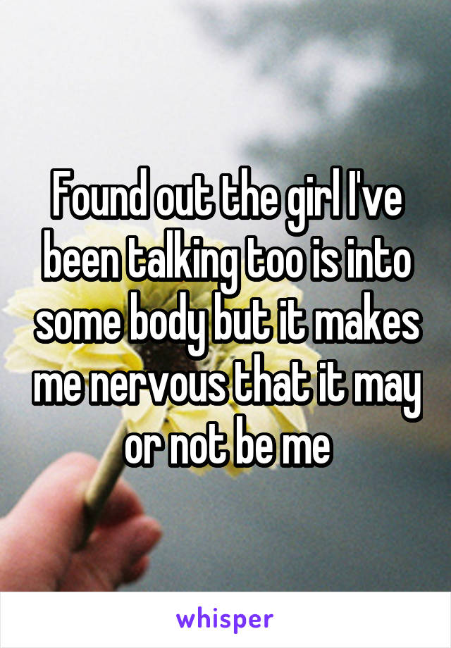 Found out the girl I've been talking too is into some body but it makes me nervous that it may or not be me