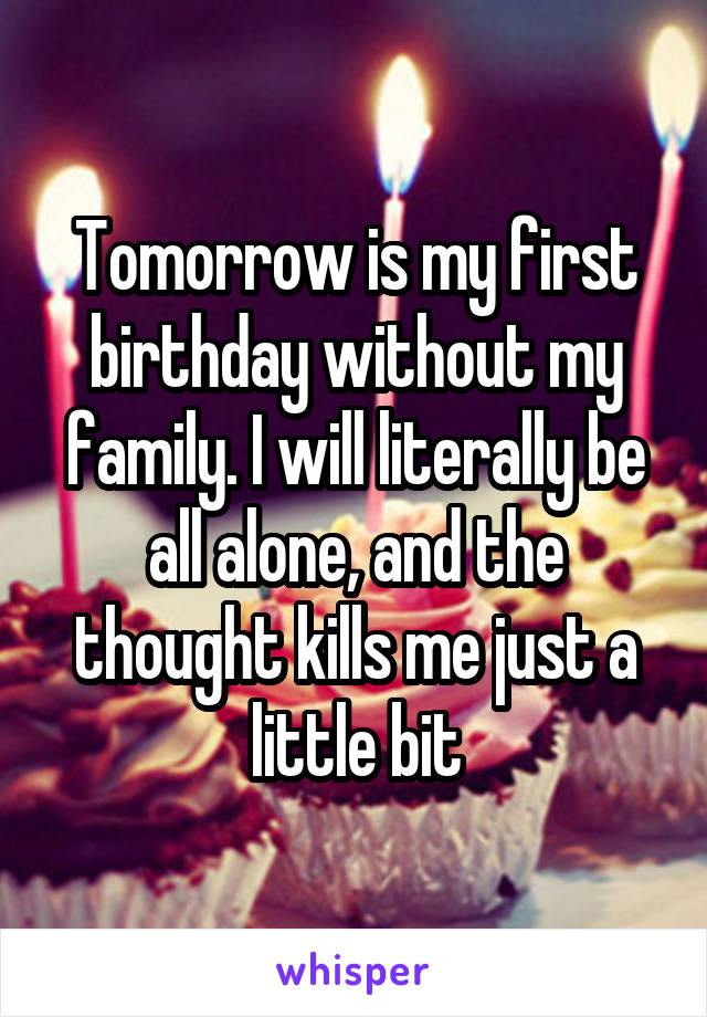 Tomorrow is my first birthday without my family. I will literally be all alone, and the thought kills me just a little bit