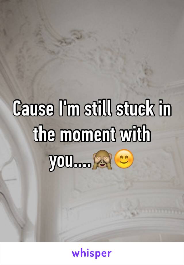 Cause I'm still stuck in the moment with you....🙈😊