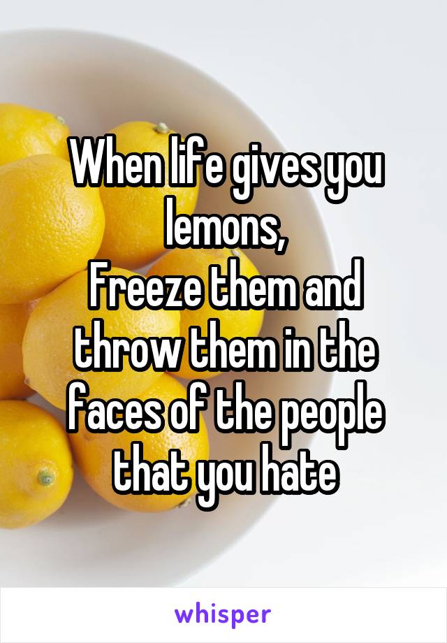 When life gives you lemons,
Freeze them and throw them in the faces of the people that you hate