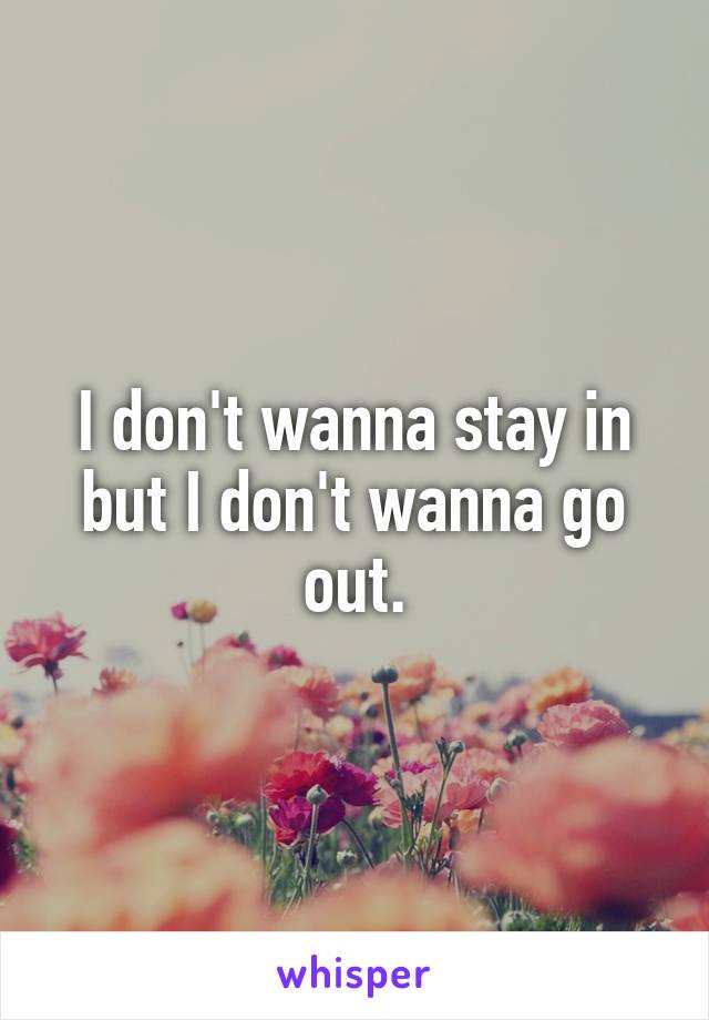 I don't wanna stay in but I don't wanna go out.