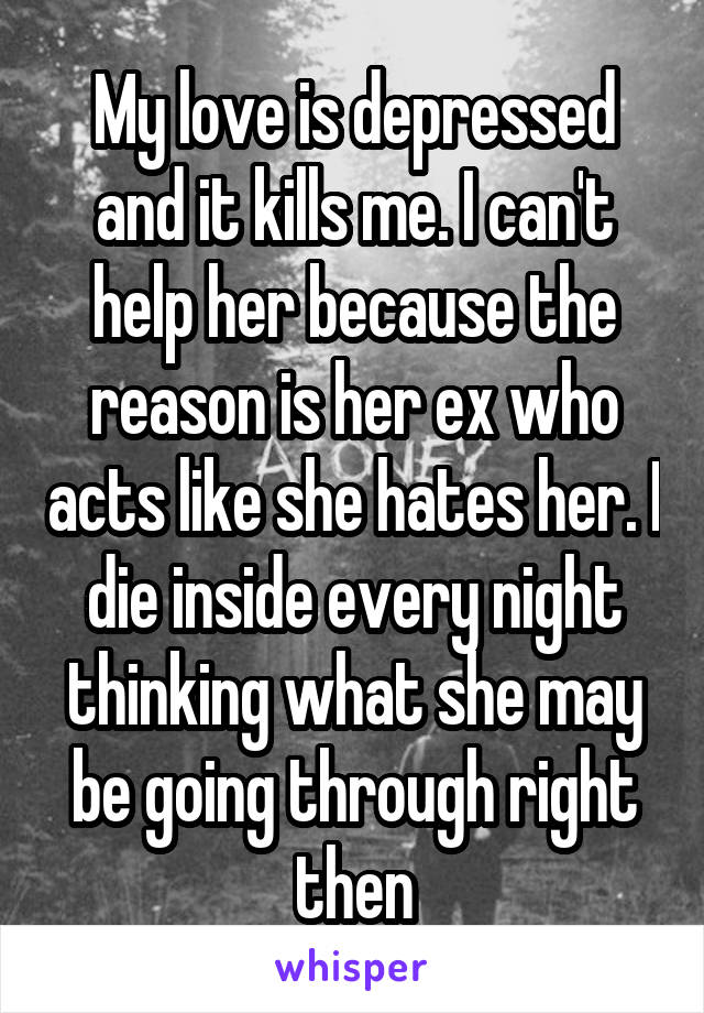 My love is depressed and it kills me. I can't help her because the reason is her ex who acts like she hates her. I die inside every night thinking what she may be going through right then