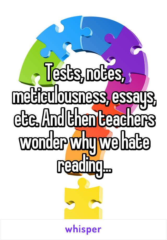 Tests, notes, meticulousness, essays, etc. And then teachers wonder why we hate reading...