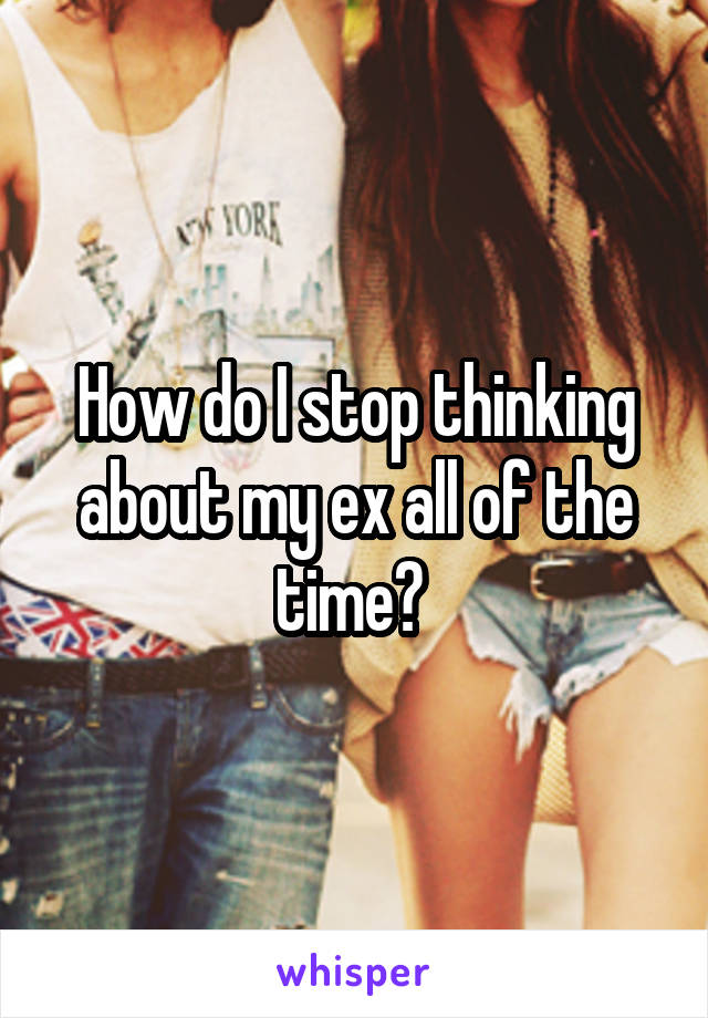 How do I stop thinking about my ex all of the time? 