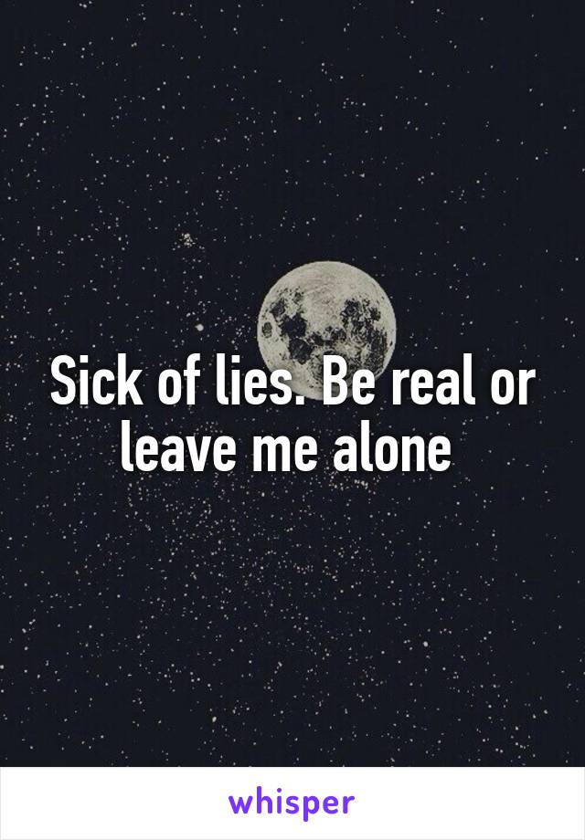 Sick of lies. Be real or leave me alone 