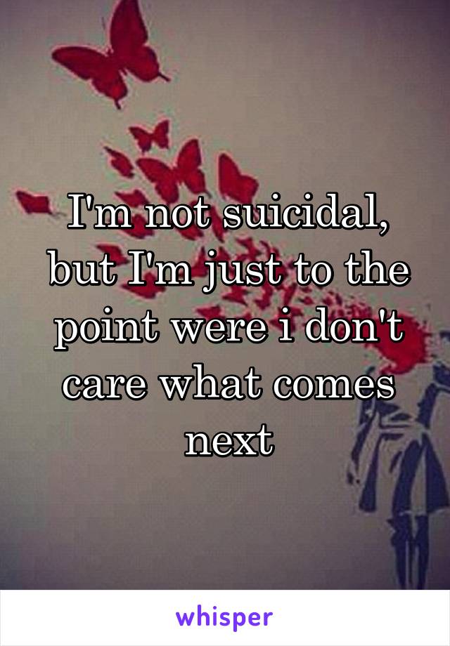 I'm not suicidal, but I'm just to the point were i don't care what comes next