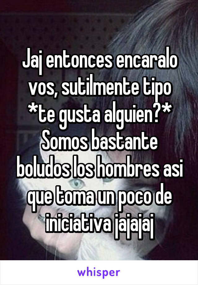 Jaj entonces encaralo vos, sutilmente tipo *te gusta alguien?*
Somos bastante boludos los hombres asi que toma un poco de iniciativa jajajaj