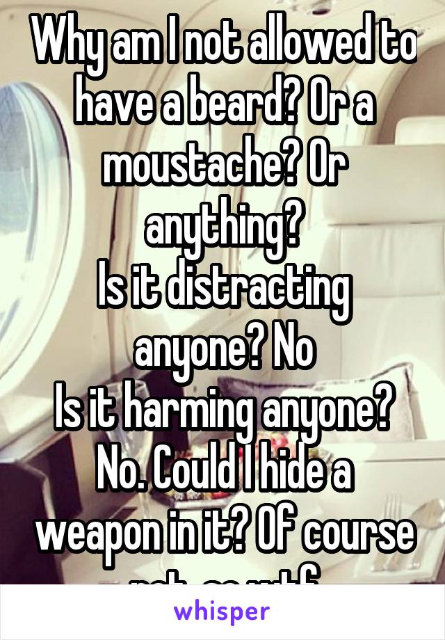 Why am I not allowed to have a beard? Or a moustache? Or anything?
Is it distracting anyone? No
Is it harming anyone? No. Could I hide a weapon in it? Of course not. so wtf