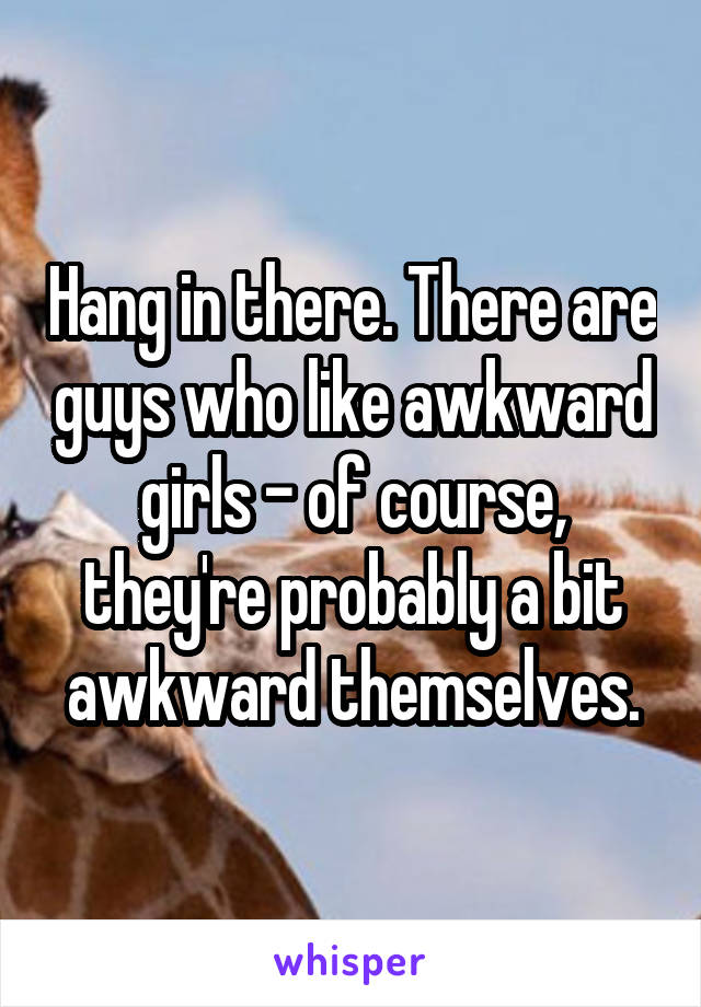 Hang in there. There are guys who like awkward girls – of course, they're probably a bit awkward themselves.