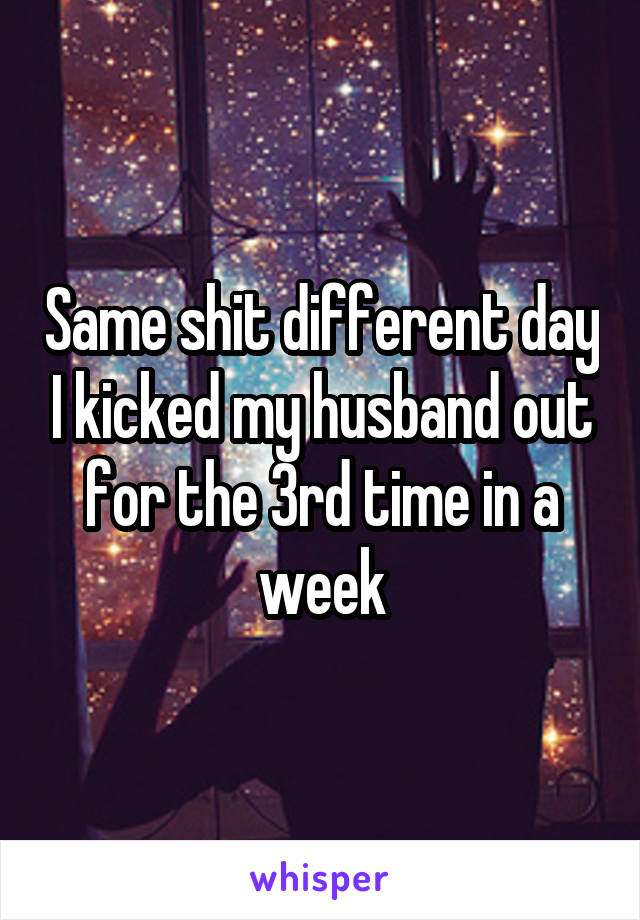 Same shit different day I kicked my husband out for the 3rd time in a week