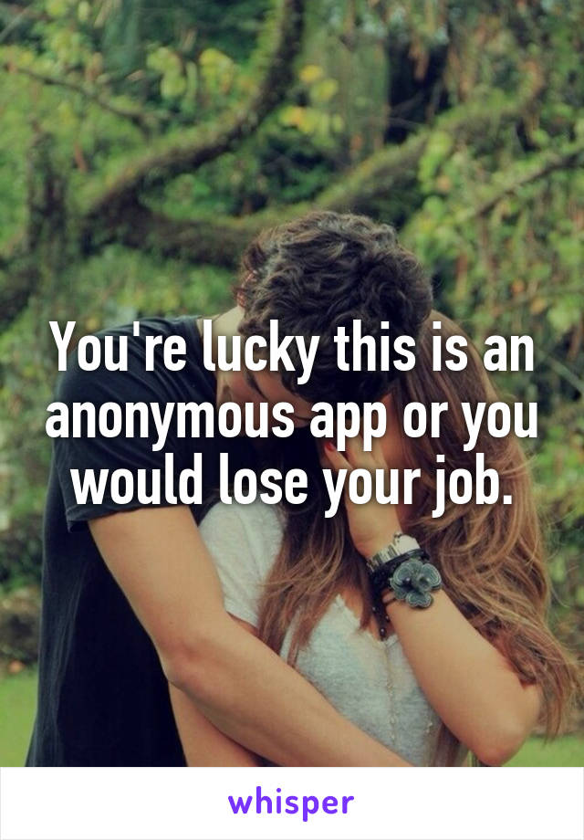 You're lucky this is an anonymous app or you would lose your job.