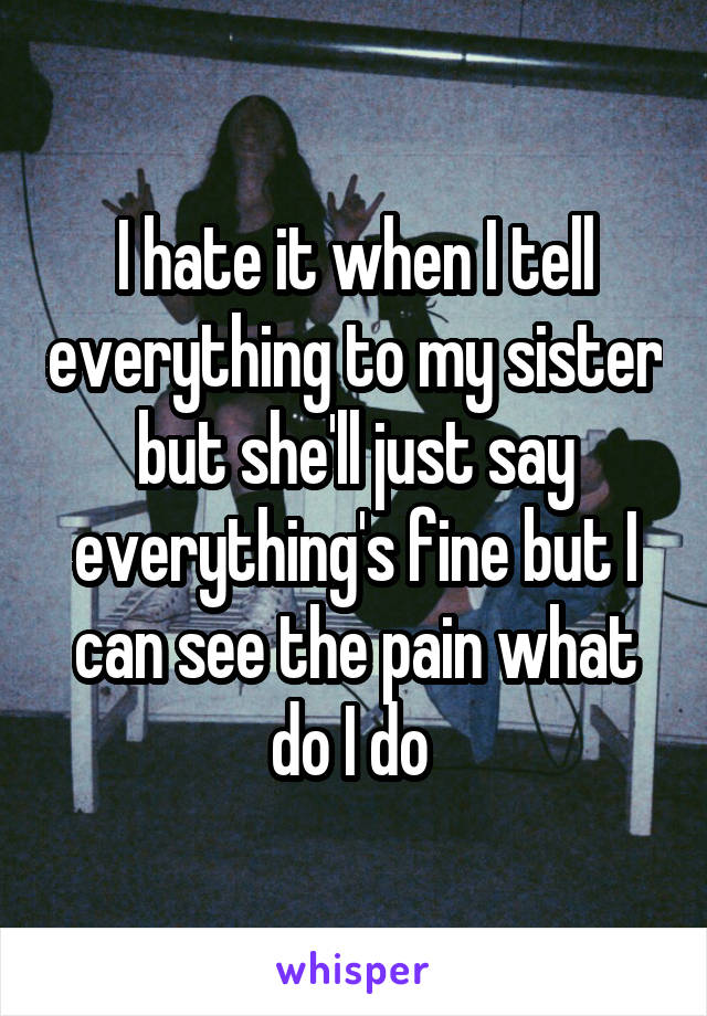 I hate it when I tell everything to my sister but she'll just say everything's fine but I can see the pain what do I do 