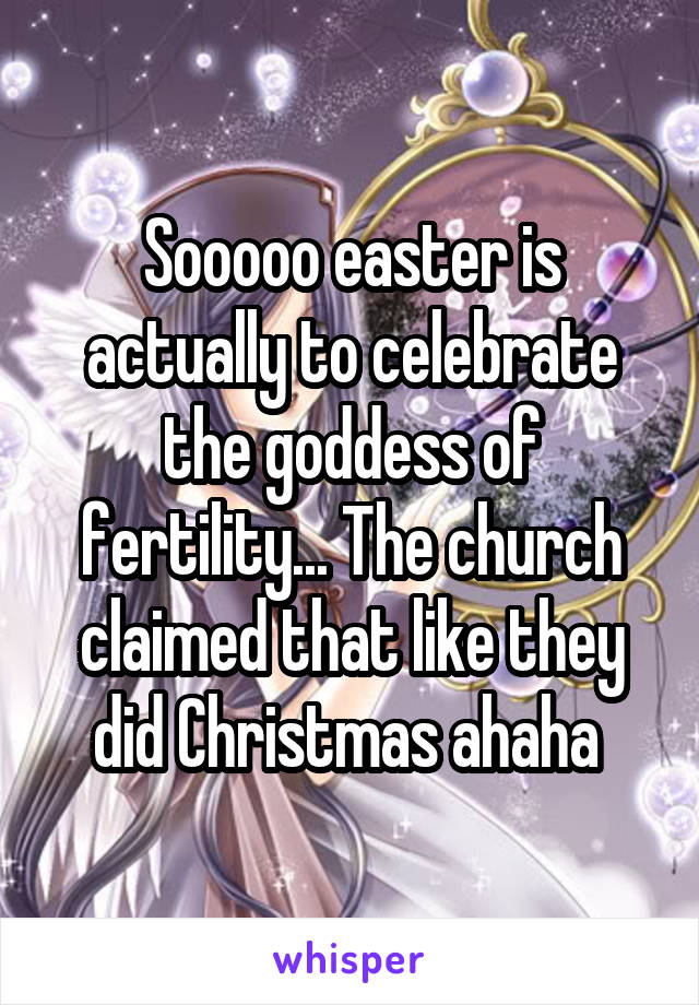 Sooooo easter is actually to celebrate the goddess of fertility... The church claimed that like they did Christmas ahaha 