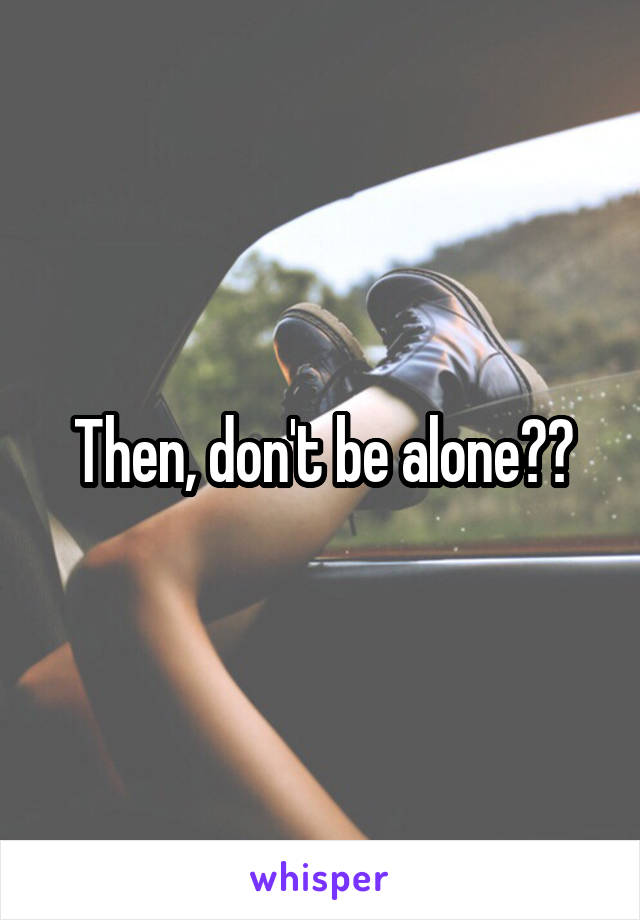 Then, don't be alone??