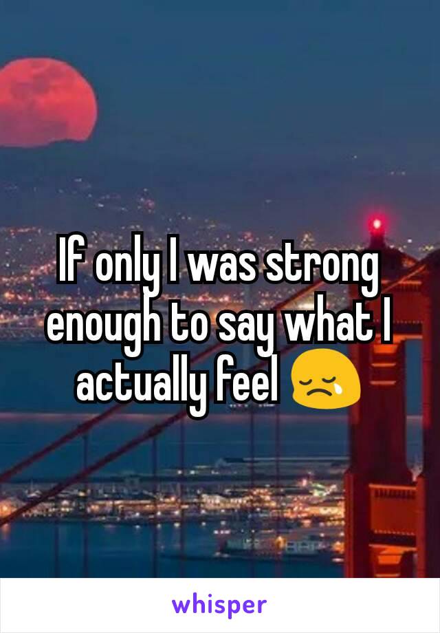 If only I was strong enough to say what I actually feel 😢