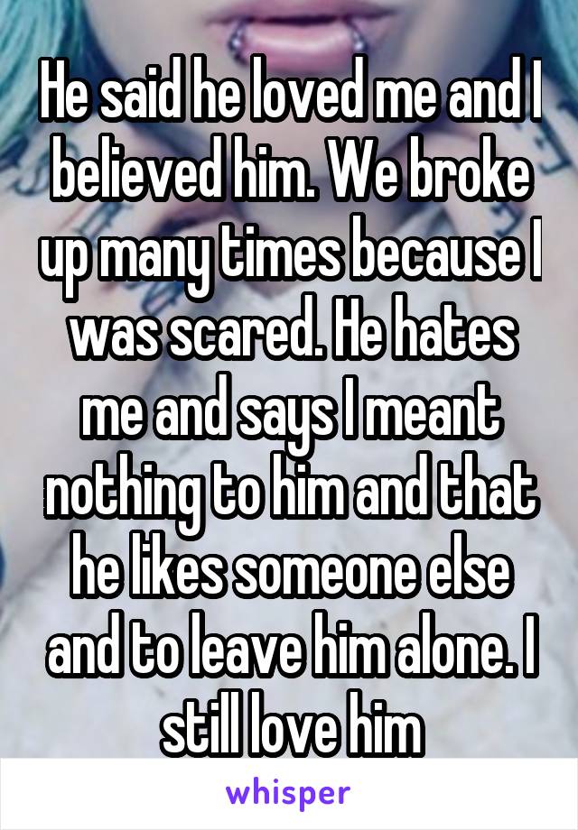 He said he loved me and I believed him. We broke up many times because I was scared. He hates me and says I meant nothing to him and that he likes someone else and to leave him alone. I still love him