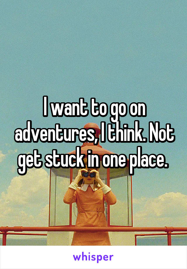 I want to go on adventures, I think. Not get stuck in one place. 