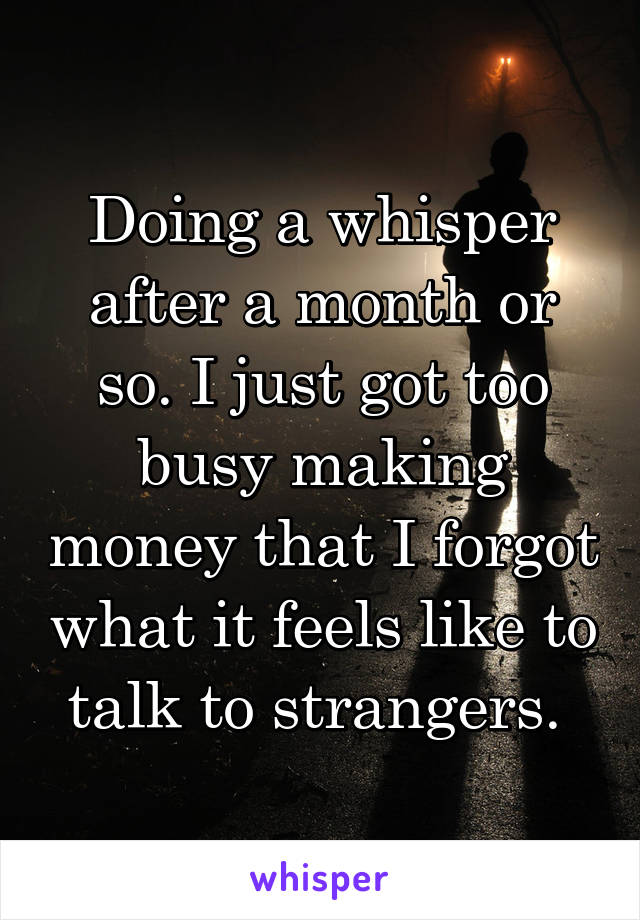 Doing a whisper after a month or so. I just got too busy making money that I forgot what it feels like to talk to strangers. 