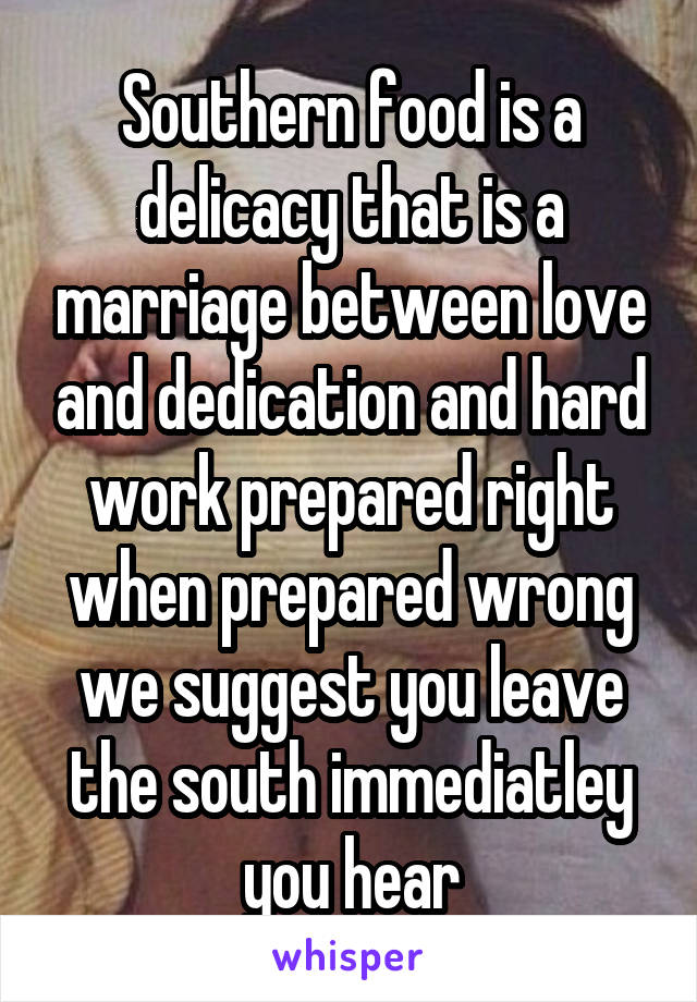 Southern food is a delicacy that is a marriage between love and dedication and hard work prepared right when prepared wrong we suggest you leave the south immediatley you hear