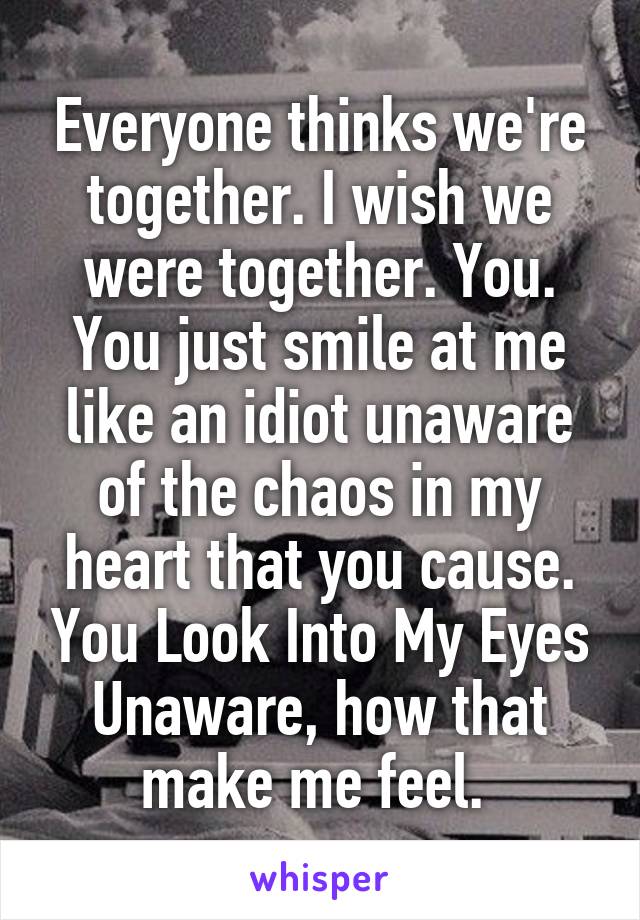 Everyone thinks we're together. I wish we were together. You. You just smile at me like an idiot unaware of the chaos in my heart that you cause. You Look Into My Eyes Unaware, how that make me feel. 