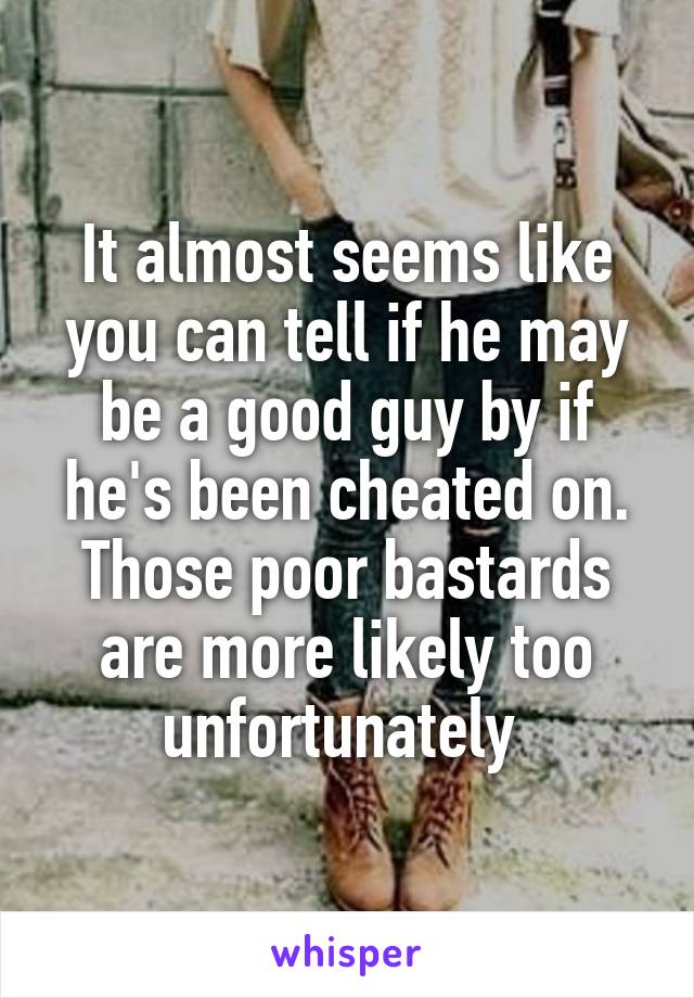 It almost seems like you can tell if he may be a good guy by if he's been cheated on. Those poor bastards are more likely too unfortunately 