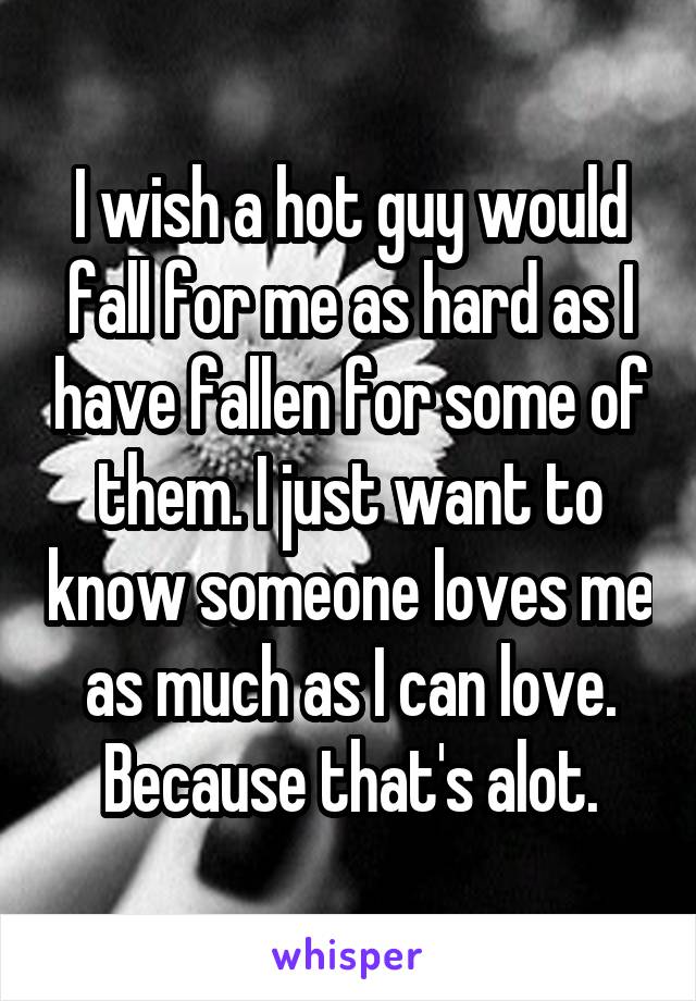 I wish a hot guy would fall for me as hard as I have fallen for some of them. I just want to know someone loves me as much as I can love. Because that's alot.