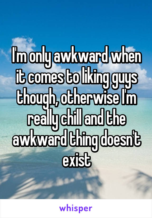 I'm only awkward when it comes to liking guys though, otherwise I'm really chill and the awkward thing doesn't exist