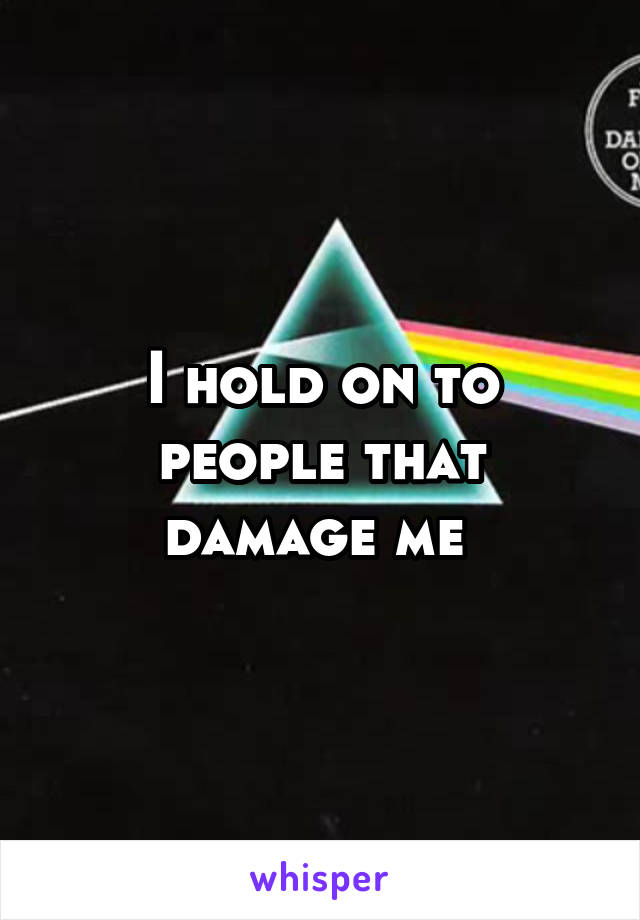 I hold on to people that damage me 