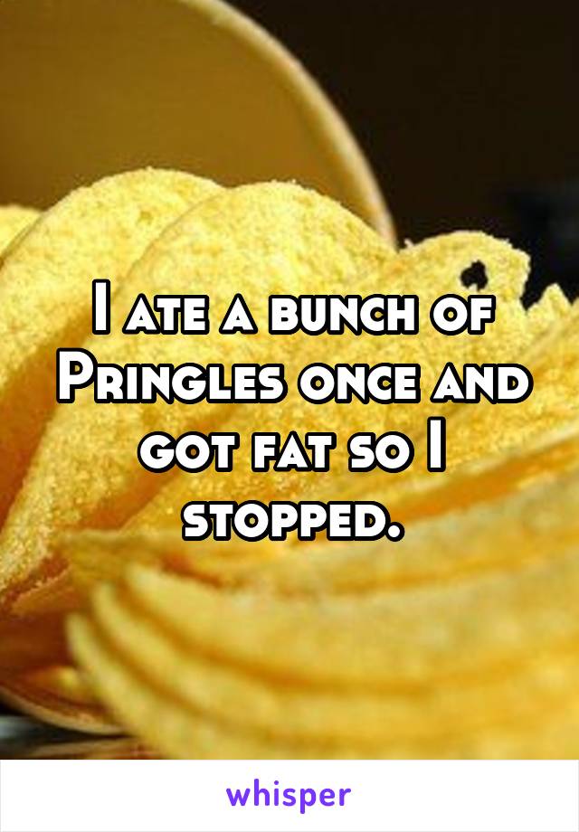 I ate a bunch of Pringles once and got fat so I stopped.