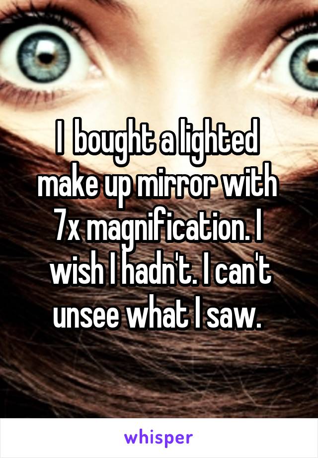 I  bought a lighted 
make up mirror with 
7x magnification. I 
wish I hadn't. I can't unsee what I saw. 