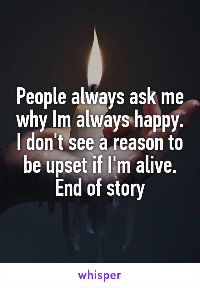 People always ask me why Im always happy. I don't see a reason to be upset if I'm alive. End of story