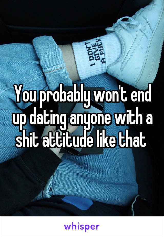 You probably won't end up dating anyone with a shit attitude like that 