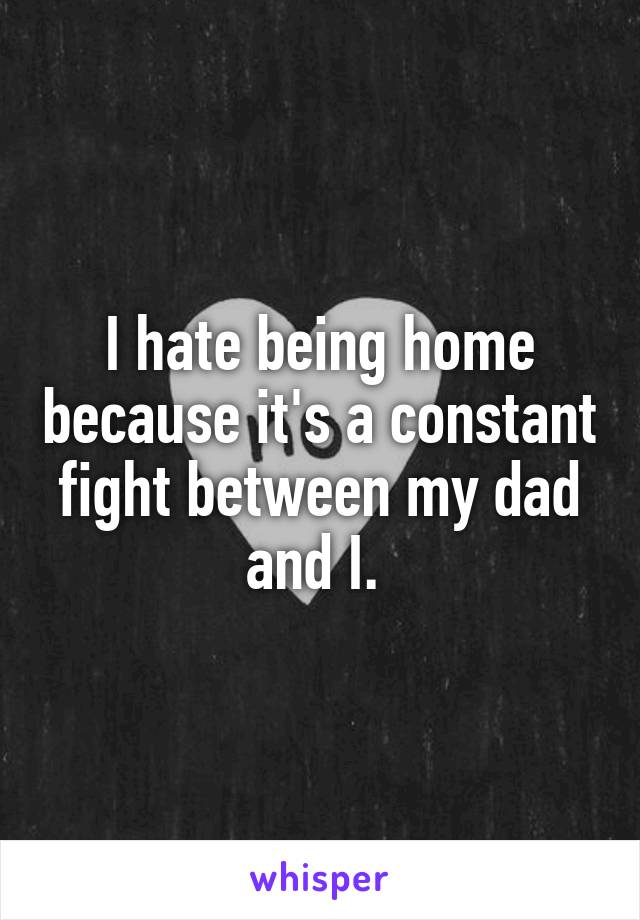 I hate being home because it's a constant fight between my dad and I. 