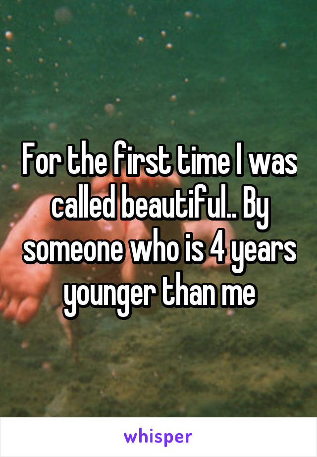 For the first time I was called beautiful.. By someone who is 4 years younger than me